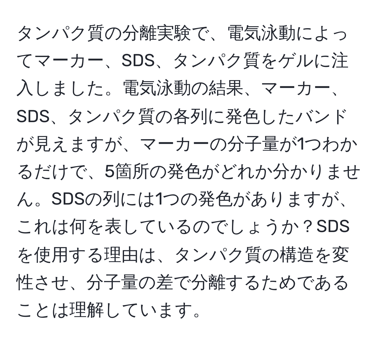 タンパク質の分離実験で、電気泳動によってマーカー、SDS、タンパク質をゲルに注入しました。電気泳動の結果、マーカー、SDS、タンパク質の各列に発色したバンドが見えますが、マーカーの分子量が1つわかるだけで、5箇所の発色がどれか分かりません。SDSの列には1つの発色がありますが、これは何を表しているのでしょうか？SDSを使用する理由は、タンパク質の構造を変性させ、分子量の差で分離するためであることは理解しています。