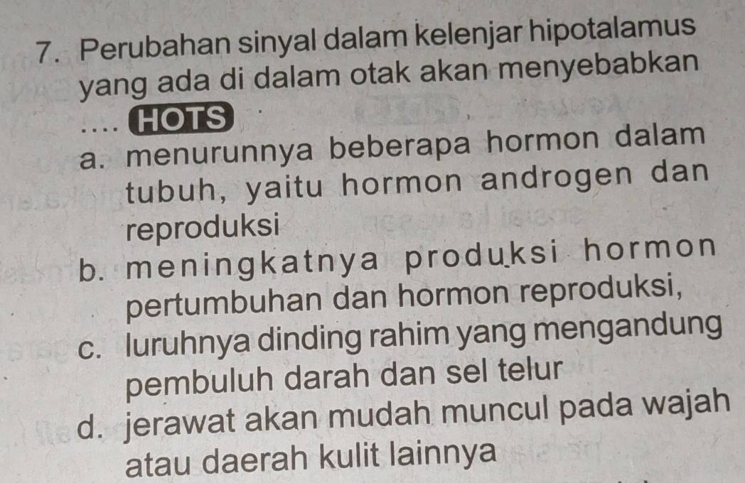 Perubahan sinyal dalam kelenjar hipotalamus
yang ada di dalam otak akan menyebabkan
… ( HOTS
a. menurunnya beberapa hormon dalam
tubuh, yaitu hormon androgen dan
reproduksi
b. meningkatnya produksi hormon
pertumbuhan dan hormon reproduksi,
c. luruhnya dinding rahim yang mengandung
pembuluh darah dan sel telur
d. jerawat akan mudah muncul pada wajah
atau daerah kulit lainnya