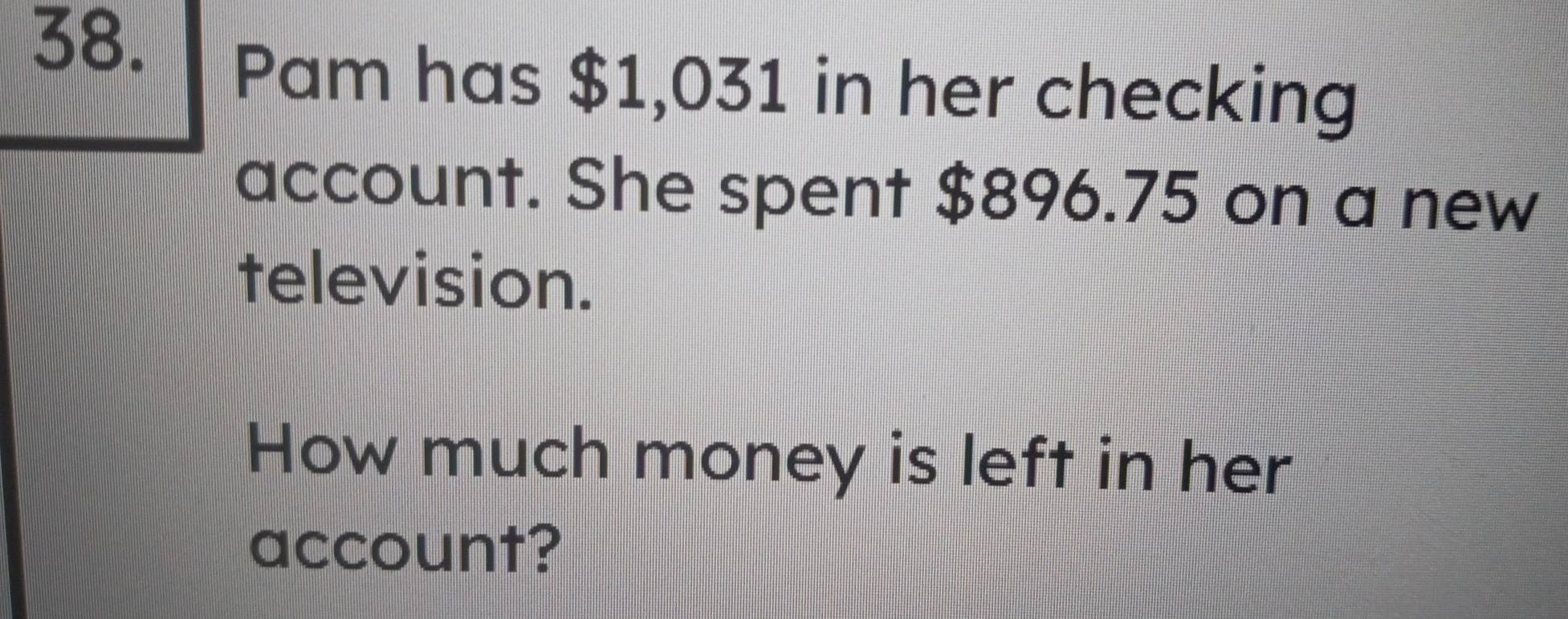 Pam has $1,031 in her checking 
account. She spent $896.75 on a new 
television. 
How much money is left in her 
account?