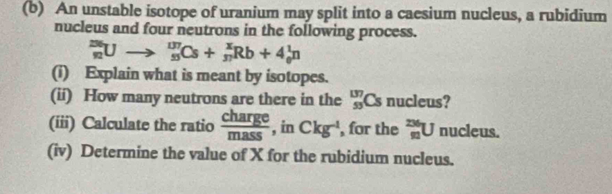 An unstable isotope of uranium may split into a caesium nucleus, a rubidium 
nucleus and four neutrons in the following process.
_(92)^(236)Uto _(95)^(137)Cs+_(37)^xRb+4_0^(1n
(i) Explain what is meant by isotopes. 
(ii) How many neutrons are there in the _(53)^(137)Cs nucleus? 
(iii) Calculate the ratio frac charge)mass , in Ckg^(-1) , for the _(91)^(236)U 0. icleus. 
(iv) Determine the value of X for the rubidium nucleus.