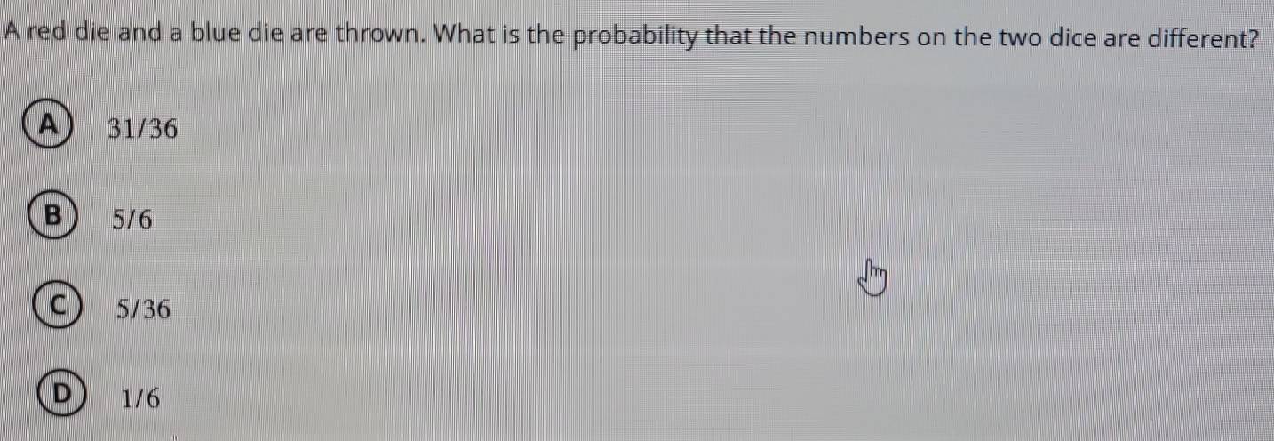 A red die and a blue die are thrown. What is the probability that the numbers on the two dice are different?
A) 31/36
B ) 5/6
C 5/36
D) 1/6