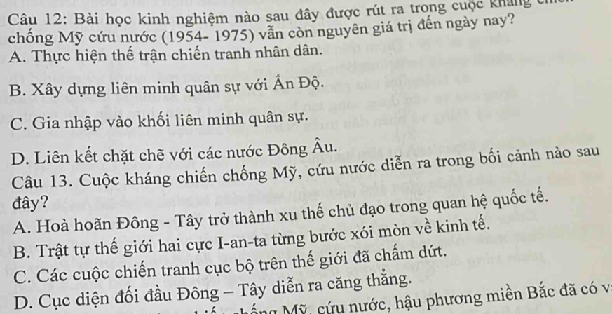 Bài học kinh nghiệm nào sau đây được rút ra trong cuộc kháng c
chống Mỹ cứu nước (1954- 1975) vẫn còn nguyên giá trị đến ngày nay?
A. Thực hiện thế trận chiến tranh nhân dân.
B. Xây dựng liên minh quân sự với Ấn Độ.
C. Gia nhập vào khối liên minh quân sự.
D. Liên kết chặt chẽ với các nước Đông Âu.
Câu 13. Cuộc kháng chiến chống Mỹ, cứu nước diễn ra trong bối cảnh nào sau
đây?
A. Hoà hoãn Đông - Tây trở thành xu thế chủ đạo trong quan hệ quốc tế.
B. Trật tự thế giới hai cực I-an-ta từng bước xói mòn về kinh tế.
C. Các cuộc chiến tranh cục bộ trên thế giới đã chấm dứt.
D. Cục diện đối đầu Đông - Tây diễn ra căng thắng.
n Mỹ, cứu nước, hậu phương miền Bắc đã có v