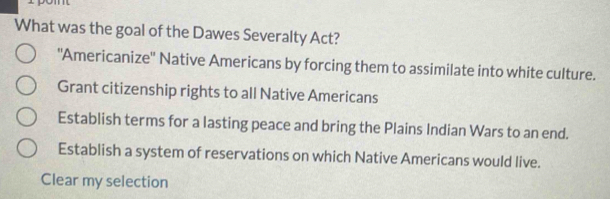 What was the goal of the Dawes Severalty Act?
'Americanize'' Native Americans by forcing them to assimilate into white culture.
Grant citizenship rights to all Native Americans
Establish terms for a lasting peace and bring the Plains Indian Wars to an end.
Establish a system of reservations on which Native Americans would live.
Clear my selection