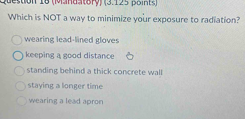 (Mandatory) (3.125 points)
Which is NOT a way to minimize your exposure to radiation?
wearing lead-lined gloves
keeping a good distance
standing behind a thick concrete wall
staying a longer time
wearing a lead apron