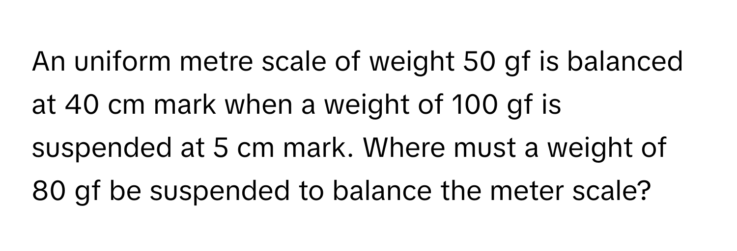 An uniform metre scale of weight 50 gf is balanced at 40 cm mark when a weight of 100 gf is suspended at 5 cm mark. Where must a weight of 80 gf be suspended to balance the meter scale?