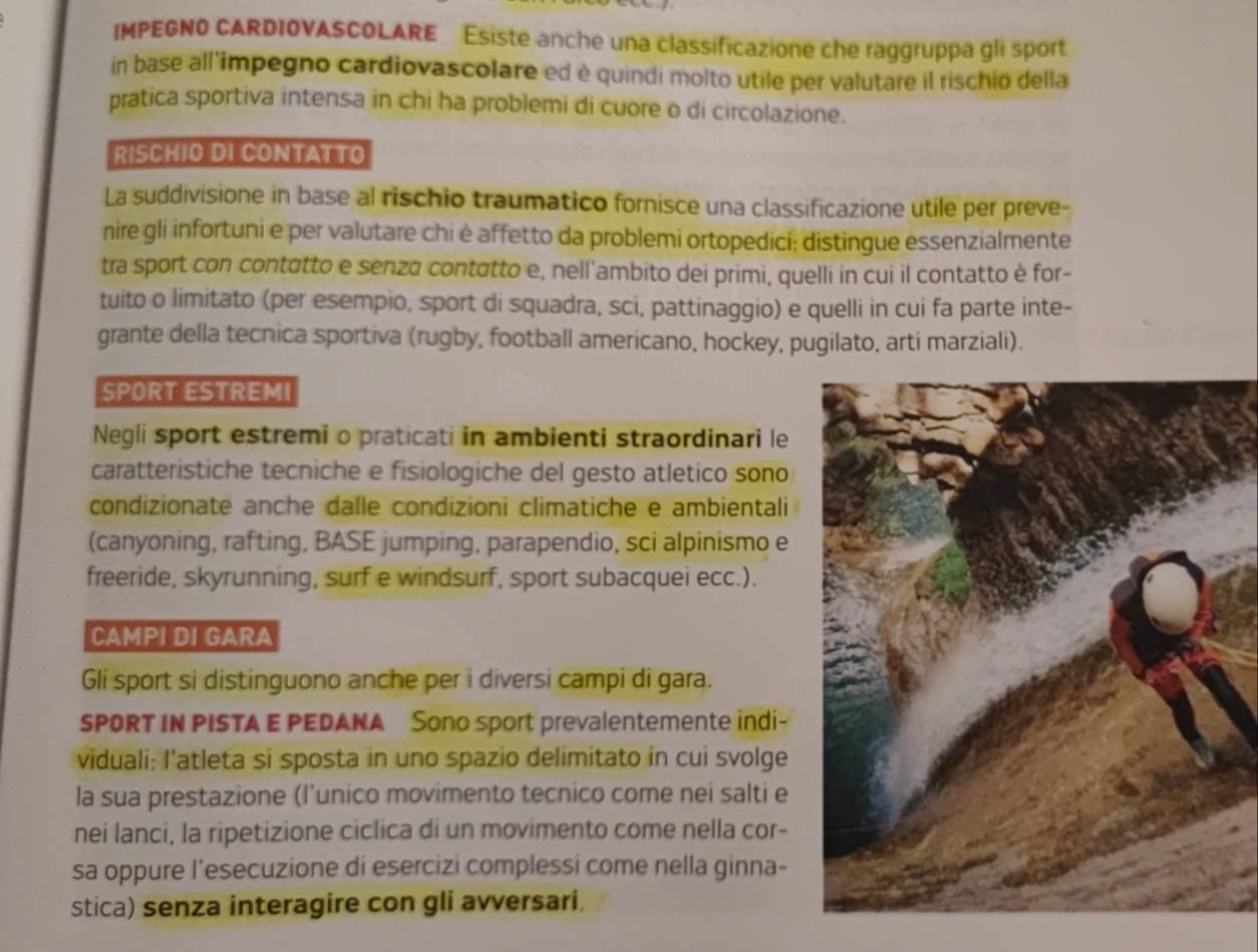 IMPEGNO CARDIOVASCOLARE Esiste anche una classificazione che raggruppa gli sport
in base all'impegno cardiovascolare ed è quindi molto utile per valutare il rischio della
pratica sportiva intensa in chi ha problemi di cuore o di circolazione.
RISCHIO DI CONTATTO
La suddivisione in base al rischio traumatico fornisce una classificazione utile per preve-
nire gli infortuni e per valutare chi è affetto da problemi ortopedici: distingue essenzialmente
tra sport con contatto e senza contatto e, nell'ambito dei primi, quelli in cui il contatto è for-
tuito o limitato (per esempio, sport di squadra, sci, pattinaggio) e quelli in cui fa parte inte-
grante della tecnica sportiva (rugby, football americano, hockey, pugilato, arti marziali).
SPORT ESTREMI
Negli sport estremi o praticati in ambienti straordinari le
caratteristiche tecniche e fisiologiche del gesto atletico sono
condizionate anche dalle condizioni climatiche e ambientali
(canyoning, rafting, BASE jumping, parapendio, sci alpinismo e
freeride, skyrunning, surf e windsurf, sport subacquei ecc.).
CAMPI DI GARA
Gli sport si distinguono anche per i diversi campi di gara.
SPORT IN PISTA E PEDANA Sono sport prevalentemente indi-
viduali: l’atleta si sposta in uno spazio delimitato in cui svolge
la sua prestazione (l’unico movimento tecnico come nei salti e
nei lanci, la ripetizione ciclica di un movimento come nella cor-
sa oppure l'esecuzione di esercizi complessi come nella ginna-
stica) senza interagire con gli avversari.