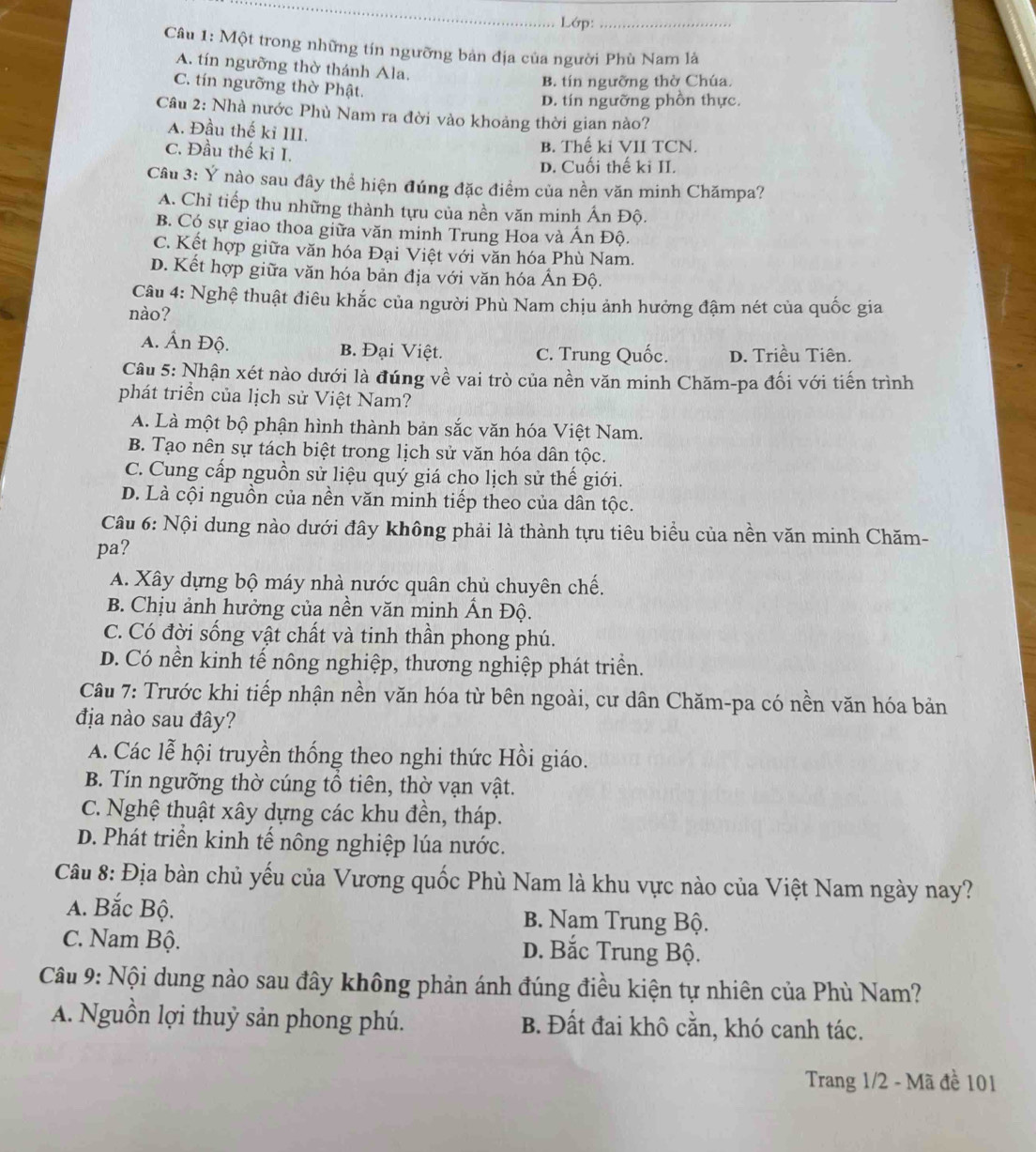 Lớp:_
Câu 1: Một trong những tín ngưỡng bản địa của người Phù Nam là
A. tín ngưỡng thờ thánh Ala.
C. tín ngưỡng thờ Phật.
B. tín ngưỡng thờ Chúa.
D. tín ngưỡng phồn thực.
Câu 2: Nhà nước Phù Nam ra đời vào khoảng thời gian nào?
A. Đầu thế ki III.
C. Đầu thế ki I.
B. Thế ki VII TCN.
D. Cuối thế kỉ II.
Câu 3: Ý nào sau đây thể hiện đúng đặc điểm của nền văn minh Chămpa?
A. Chỉ tiếp thu những thành tựu của nền văn minh Ấn Độ.
B. Có sự giao thoa giữa văn minh Trung Hoa và Ấn Độ.
C. Kết hợp giữa văn hóa Đại Việt với văn hóa Phù Nam.
D. Kết hợp giữa văn hóa bản địa với văn hóa Ấn Độ.
Câu 4: Nghệ thuật điêu khắc của người Phù Nam chịu ảnh hưởng đậm nét của quốc gia
nào?
A. Ấn Độ. B. Đại Việt. C. Trung Quốc. D. Triều Tiên.
Câu 5: Nhận xét nào dưới là đúng về vai trò của nền văn minh Chăm-pa đối với tiến trình
phát triển của lịch sử Việt Nam?
A. Là một bộ phận hình thành bản sắc văn hóa Việt Nam.
B. Tạo nên sự tách biệt trong lịch sử văn hóa dân tộc.
C. Cung cấp nguồn sử liệu quý giá cho lịch sử thế giới.
D. Là cội nguồn của nền văn minh tiếp theo của dân tộc.
Câu 6: Nội dung nào dưới đây không phải là thành tựu tiêu biểu của nền văn minh Chăm-
pa?
A. Xây dựng bộ máy nhà nước quân chủ chuyên chế.
B. Chịu ảnh hưởng của nền văn minh Ấn Độ.
C. Có đời sống vật chất và tinh thần phong phú.
D. Có nền kinh tế nông nghiệp, thương nghiệp phát triển.
Câu 7: Trước khi tiếp nhận nền văn hóa từ bên ngoài, cư dân Chăm-pa có nền văn hóa bản
địa nào sau đây?
A. Các lễ hội truyền thống theo nghi thức Hồi giáo.
B. Tín ngưỡng thờ cúng tổ tiên, thờ vạn vật.
C. Nghệ thuật xây dựng các khu đền, tháp.
D. Phát triển kinh tế nông nghiệp lúa nước.
Câu 8: Địa bàn chủ yếu của Vương quốc Phù Nam là khu vực nào của Việt Nam ngày nay?
A. Bắc Bộ. B. Nam Trung Bộ.
C. Nam Bộ. D. Bắc Trung Bộ.
Câu 9: Nội dung nào sau đây không phản ánh đúng điều kiện tự nhiên của Phù Nam?
A. Nguồn lợi thuỷ sản phong phú. B. Đất đai khô cằn, khó canh tác.
Trang 1/2 - Mã đề 101