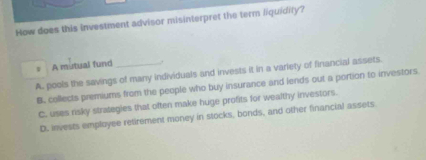 How does this investment advisor misinterpret the term liquidity?
A mutual fund .
A. pools the savings of many individuals and invests it in a variety of financial assets.
B. collects premiums from the people who buy insurance and lends out a portion to investors
C. uses risky strategies that often make huge profits for wealthy investors.
D. invests employee retirement money in stocks, bonds, and other financial assets