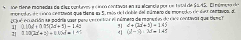 Joe tiene monedas de diez centavos y cinco centavos en su alcancía por un total de $1.45. El número de
monedas de cinco centavos que tiene es 5, más del doble del número de monedas de diez centavos, d.
¿Que ecuación se podría usar para encontrar el número de monedas de diez centavos que tiene?
1) 0.10d+0.05(2d+5)=1.45 3) d+(2d+5)=1.45
2] 0.10(2d+5)/ 0.05d=1.45 4) (d-5)+2d=1.45