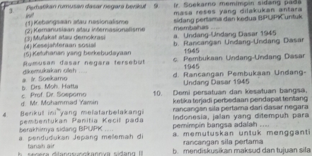 Perhatikan rumusan dasar negara berikut 9. Ir. Soekarno memímpin sidang padá
irod!
(1) Kebangsaan atau nasionalisme masa reses yang dilakukan antara 
(2) Kemanusiaan atau internasionalisme sidang pertama dan kedua BPUPK untuk
(3) Mufakat atau demokrasi membahas
(4) Kesejahteraan sosial a. Undang-Undang Dasar 1945
(5) Ketuhanan yang berkebudayaan b. Rancangan Undang-Undang Dasar
1945
Rumusan dasar negara tersebut c. Pembukaan Undang-Undang Dasar
dikemukakan oleh .... 1945
a. Ir. Soekamo d. Rancangan Pembukaan Undang-
b. Drs. Moh. Hatta Undang Dasar 1945
c. Prof. Dr. Sospamo 10. Demi persatuan dan kesatuan bangsa,
d. Mr. Mohammad Yamin ketika terjadi perbedaan pendapat tentang
rancangan sila pertama dari dasar negara
4. Berikut yang melatarbelakangi Indonesia, jalan yang ditempuh para
pembentukan Panitia Kecil pada
berakhimya sidang BPUPK a pemimpin bangsa adalah ....
a. pendudukan Jepang melemah di a. memutuskan untuk mengganti
tanah air rancangan sila pertama
h n era difannsunnkanova sida ng I b. mendiskusikan maksud dan tujuan sila