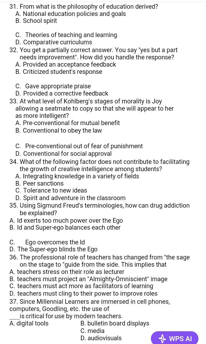 From what is the philosophy of education derived?
A. National education policies and goals
B. School spirit
C. Theories of teaching and learning
D. Comparative curriculums
32. You get a partially correct answer. You say "yes but a part
needs improvement". How did you handle the response?
A. Provided an acceptance feedback
B. Criticized student's response
C. Gave appropriate praise
D. Provided a corrective feedback
33. At what level of Kohlberg's stages of morality is Joy
allowing a seatmate to copy so that she will appear to her
as more intelligent?
A. Pre-conventional for mutual benefit
B. Conventional to obey the law
C. Pre-conventional out of fear of punishment
D. Conventional for social approval
34. What of the following factor does not contribute to facilitating
the growth of creative intelligence among students?
A. Integrating knowledge in a variety of fields
B. Peer sanctions
C. Tolerance to new ideas
D. Spirit and adventure in the classroom
35. Using Sigmund Freud's terminologies, how can drug addiction
be explained?
A. Id exerts too much power over the Ego
B. Id and Super-ego balances each other
C. Ego overcomes the ld
D. The Super-ego blinds the Ego
36. The professional role of teachers has changed from "the sage
on the stage to "guide from the side. This implies that
A. teachers stress on their role as lecturer
B. teachers must project an "Almighty-Omniscient" image
C. teachers must act more as facilitators of learning
D. teachers must cling to their power to improve roles
37. Since Millennial Learners are immersed in cell phones,
computers, Goodling, etc. the use of
_is critical for use by modern teachers.
A. digital tools B. bulletin board displays
C. media
D. audiovisuals WPS AI