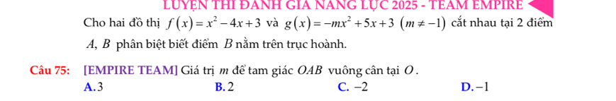 LUYEN THI ĐANH GIA NANG LUC 2025 - TEAM EMPIRE
Cho hai đồ thị f(x)=x^2-4x+3 và g(x)=-mx^2+5x+3(m!= -1) cắt nhau tại 2 điểm
A, B phân biệt biết điểm B nằm trên trục hoành.
Câu 75: [EMPIRE TEAM] Giá trị m để tam giác OAB vuông cân tại O.
A. 3 B. 2 C. −2 D. -1