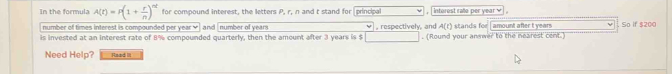 In the formula A(t)=P(1+ r/n )^nt for compound interest, the letters P, r, n and t stand for principal , interest rate per year
number of times interest is compounded per year ✔ and number of years , respectively, and A(t) stands for amount after t years So if $200
is invested at an interest rate of 8% compounded quarterly, then the amount after 3 years is $. (Round your answer to the nearest cent.) 
Need Help? Read It