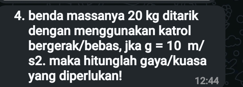 benda massanya 20 kg ditarik 
dengan menggunakan katrol 
bergerak/bebas, jka g=10m/
s2. maka hitunglah gaya/kuasa 
yang diperlukan!
12:44