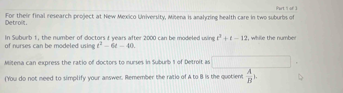 For their final research project at New Mexico University, Mitena is analyzing health care in two suburbs of 
Detroit. 
In Suburb 1, the number of doctors t years after 2000 can be modeled using t^2+t-12 , while the number 
of nurses can be modeled using t^2-6t-40. 
Mitena can express the ratio of doctors to nurses in Suburb 1 of Detroit as 
(You do not need to simplify your answer. Remember the ratio of A to B is the quotient  A/B ).