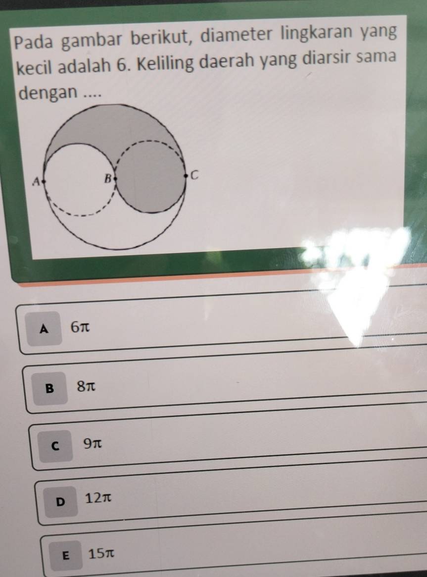 Pada gambar berikut, diameter lingkaran yang
kecil adalah 6. Keliling daerah yang diarsir sama
dengan ....
A 6π
B 8π
C 9π
D 12π
E £15π