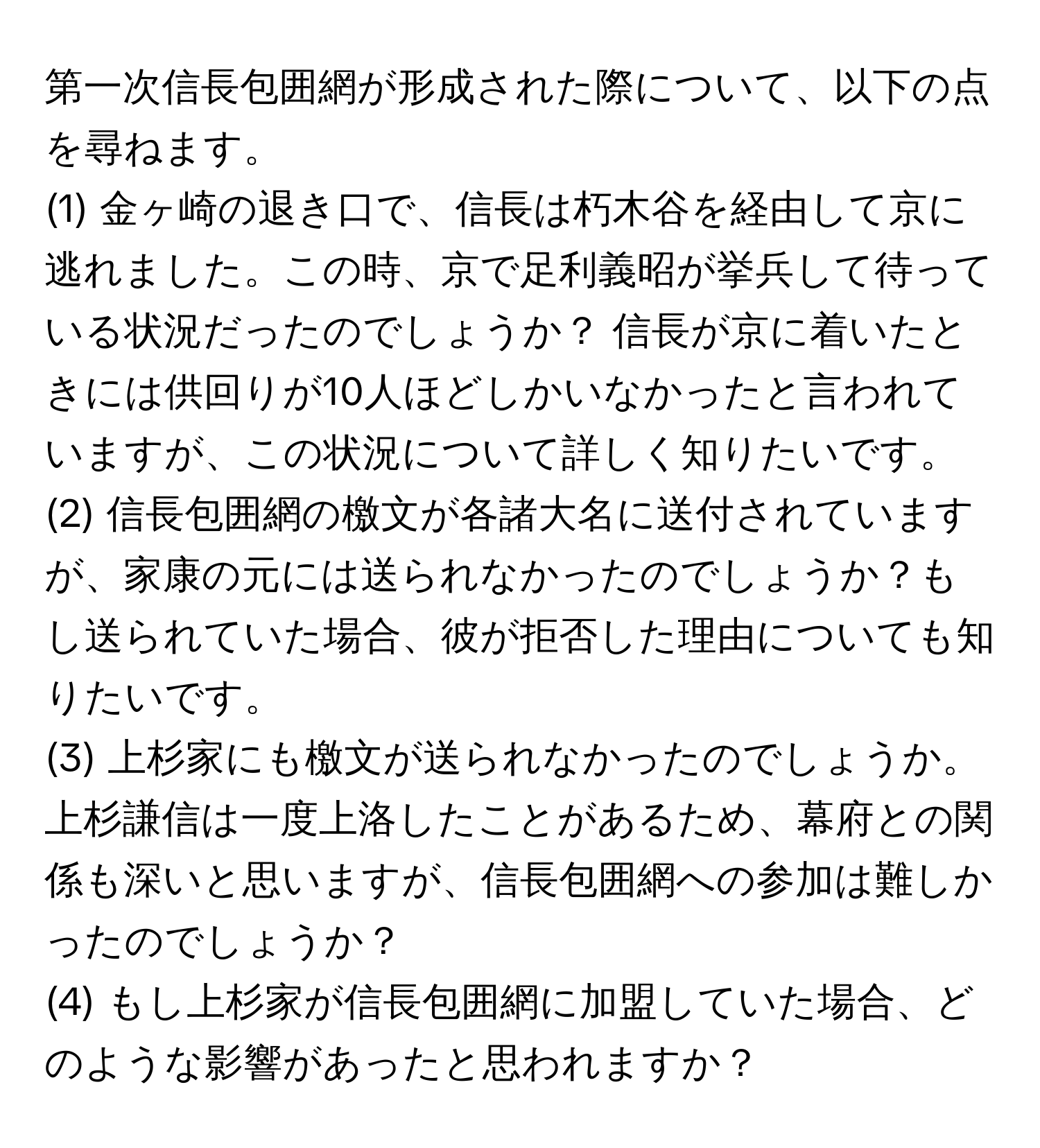 第一次信長包囲網が形成された際について、以下の点を尋ねます。

(1) 金ヶ崎の退き口で、信長は朽木谷を経由して京に逃れました。この時、京で足利義昭が挙兵して待っている状況だったのでしょうか？ 信長が京に着いたときには供回りが10人ほどしかいなかったと言われていますが、この状況について詳しく知りたいです。

(2) 信長包囲網の檄文が各諸大名に送付されていますが、家康の元には送られなかったのでしょうか？もし送られていた場合、彼が拒否した理由についても知りたいです。

(3) 上杉家にも檄文が送られなかったのでしょうか。上杉謙信は一度上洛したことがあるため、幕府との関係も深いと思いますが、信長包囲網への参加は難しかったのでしょうか？

(4) もし上杉家が信長包囲網に加盟していた場合、どのような影響があったと思われますか？