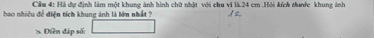 Cầu 4: Hà dự định làm một khung ảnh hình chữ nhật với chu vi là. 24 cm.Hỏi kích thước khung ảnh 
bao nhiêu để diện tích khung ảnh là lớn nhất ? 
Điền đáp số: