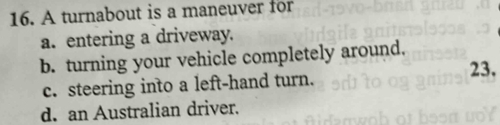 A turnabout is a maneuver for
a. entering a driveway.
b. turning your vehicle completely around.
23.
c. steering into a left-hand turn.
d. an Australian driver.