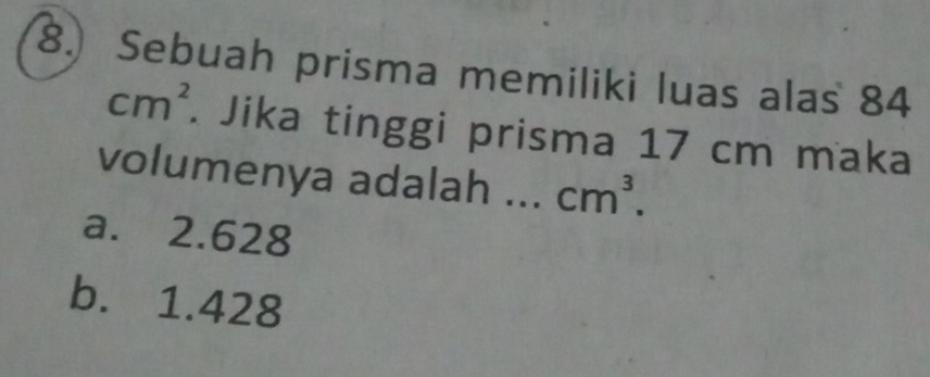 Sebuah prisma memiliki luas alas 84
cm^2. Jika tinggi prisma 17 cm maka
volumenya adalah ... cm^3.
a. 2.628
b. 1.428