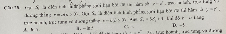 Gọi S. là diện tích hình phẳng giới hạn bởi đồ thị hàm số y=e^x , trục hoành, trục tung và
đường thẳng x=a(a>0). Gọi S_2 là diện tích hình phẳng giới hạn bởi đồ thị hàm số y=e^x, 
trục hoành, trục tung và đường thắng x=b(b>0). Biết S_2=5S_1+4 , khi đó b-a bằng
A. ln 5. B. - ln 5 . C. 5. D. -5.
frac  thi hàm số y=x^2-2x trục hoành, trục tung và đường