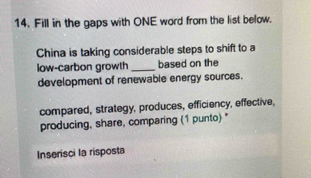 Fill in the gaps with ONE word from the list below. 
China is taking considerable steps to shift to a 
low-carbon growth _based on the 
development of renewable energy sources. 
compared, strategy, produces, efficiency, effective, 
producing, share, comparing (1 punto) * 
Inserisci la risposta