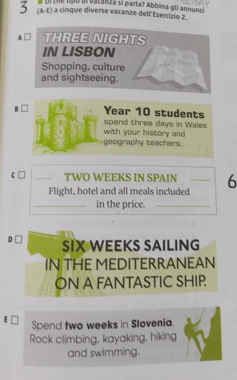 oi the lipó di vacanza si parla? Abbina gli annunci 
3 (A-E) a cinque diverse vacanze dell'Esercizio 2. 
A L THREE NIGHTS 
IN LISBON 
Shopping, culture 
and sightseeing. 
B □ 
Year 10 students 
spend three days in Wales 
with your history and 
geography teachers. 
C n_
TWO WEEKS IN SPAIN_ 
6 
Flight, hotel and all meals included 
_in the price._ 
D □ 
SIX WEEKS SAILING 
IN THE MEDITERRANEAN 
ON A FANTASTIC SHIP. 
Spend two weeks in Slovenia. 
Rock climbing, kayaking, hiking 
and swimming.