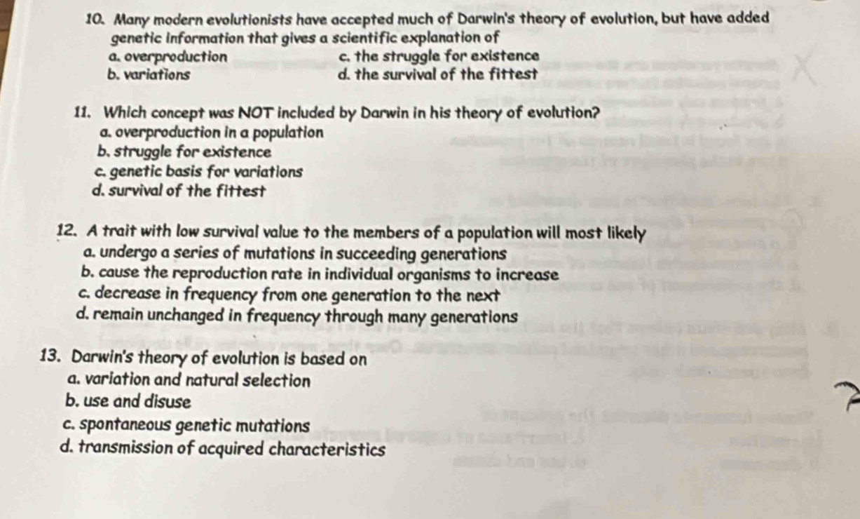 Many modern evolutionists have accepted much of Darwin's theory of evolution, but have added
genetic information that gives a scientific explanation of
a. overproduction c. the struggle for existence
b. variations d. the survival of the fittest
11. Which concept was NOT included by Darwin in his theory of evolution?
a. overproduction in a population
b. struggle for existence
c. genetic basis for variations
d. survival of the fittest
12. A trait with low survival value to the members of a population will most likely
a. undergo a series of mutations in succeeding generations
b. cause the reproduction rate in individual organisms to increase
c. decrease in frequency from one generation to the next
d. remain unchanged in frequency through many generations
13. Darwin's theory of evolution is based on
a. variation and natural selection
b. use and disuse
c. spontaneous genetic mutations
d. transmission of acquired characteristics