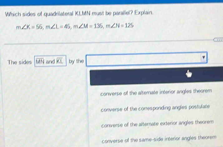 Which sides of quadrilateral KLMN must be parallel? Explain.
m∠ K=55, m∠ L=45, m∠ M=135, m∠ N=125
The sides overline MN and overline KL by the
converse of the alternate interior angles theorem
converse of the corresponding angles postulate
converse of the alternate exterior angles theorem
converse of the same-side interior angles theorem