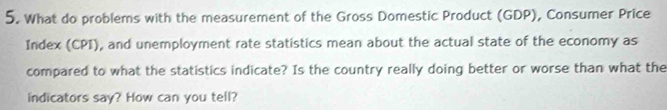 What do problems with the measurement of the Gross Domestic Product (GDP), Consumer Price 
Index (CPI), and unemployment rate statistics mean about the actual state of the economy as 
compared to what the statistics indicate? Is the country really doing better or worse than what the 
indicators say? How can you tell?