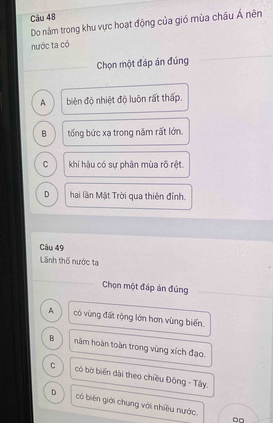 Do nằm trong khu vực hoạt động của gió mùa châu Á nên
nước ta có
Chọn một đáp án đúng
A biên độ nhiệt độ luôn rất thấp.
B tổng bức xạ trong năm rất lớn.
C khí hậu có sự phân mùa rõ rệt.
D hai lần Mặt Trời qua thiên đỉnh.
Câu 49
Lãnh thổ nước ta
Chọn một đáp án đúng
A có vùng đất rộng lớn hơn vùng biển.
B nằm hoàn toàn trong vùng xích đạo.
C có bờ biển dài theo chiều Đông - Tây.
D có biên giới chung với nhiều nước.
□□