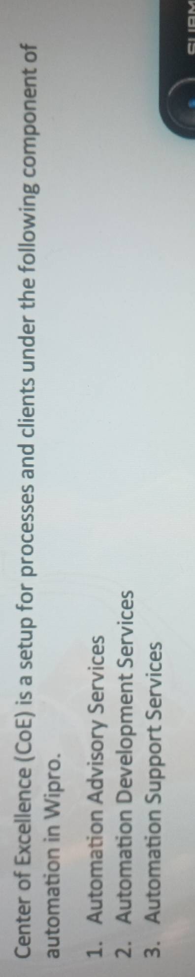 Center of Excellence (CoE) is a setup for processes and clients under the following component of 
automation in Wipro. 
1. Automation Advisory Services 
2. Automation Development Services 
3. Automation Support Services 
CLAM