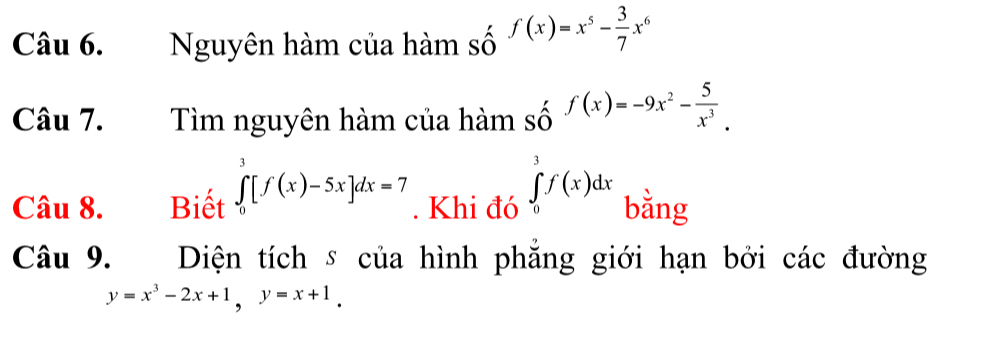 Nguyên hàm của hàm số f(x)=x^5- 3/7 x^6
Câu 7. Tìm nguyên hàm của hàm _Sdot Of(x)=-9x^2- 5/x^3 . 
Câu 8. Biết ∈tlimits _0^(3[f(x)-5x]dx=7. Khi đó ∈tlimits _0^3f(x)dx bằng 
Câu 9. Diện tích s của hình phẳng giới hạn bởi các đường
y=x^3)-2x+1, y=x+1.