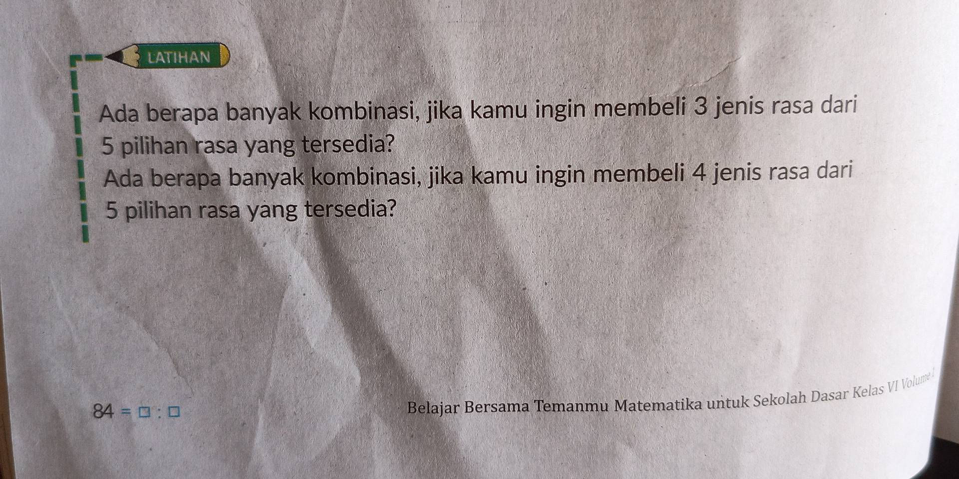 LATIHAN 
Ada berapa banyak kombinasi, jika kamu ingin membeli 3 jenis rasa dari
5 pilihan rasa yang tersedia? 
Ada berapa banyak kombinasi, jika kamu ingin membeli 4 jenis rasa dari
5 pilihan rasa yang tersedia?
84=□ :□
Belajar Bersama Temanmu Matematika untuk Sekolah Dasar Kelas VI Volume