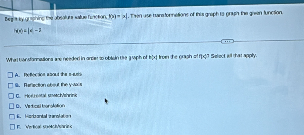 Begin by graphing the absolute value function, f(x)=|x|. Then use transformations of this graph to graph the given function.
h(x)=|x|-2
What transformations are needed in order to obtain the graph of h(x) from the graph of f(x) ? Select all that apply.
A. Reflection about the x-axis
B. Reflection about the y-axis
C. Horizontal stretch/shrink
D. Vertical translation
E. Horizontal translation
F. Vertical stretch/shrink