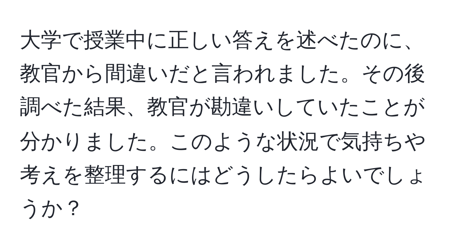 大学で授業中に正しい答えを述べたのに、教官から間違いだと言われました。その後調べた結果、教官が勘違いしていたことが分かりました。このような状況で気持ちや考えを整理するにはどうしたらよいでしょうか？