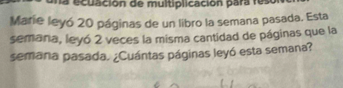 na ecuación de multiplicación para resor 
Marie leyó 20 páginas de un libro la semana pasada. Esta 
semana, leyó 2 veces la misma cantidad de páginas que la 
semana pasada. ¿Cuántas páginas leyó esta semana?