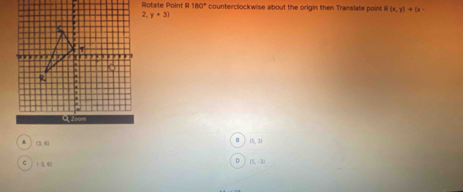 Rotate Point R180° counterclockwise about the origin then Translate point R(x,y)to (x-
2,y+3)
A (3,6)
B (5,3)
C (-3,6)
D (5,-3)