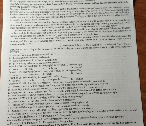 D. to engage in risky behaviors simply to impress their peers and gain social acceplance
Read the following passage and mark the letter A. B, C. D on your answer sheet to indicate the best answer to each of the
following questions from 23 to 30.
Staying in hotels and resorts has been a traditional part of travel since the beginning of mass tourism. But nowadays, many
tourists want a more intimate experience. For this reason, they are choosing to "go native". This often means staying in the
kinds of places that local people inhabit. In big cities, you can try staying with the friend of a friend. You may end up sleeping
on the couch or floor, but the advantages outweigh the discomnfort. The biggest plus is that you'll be staying with a local and
seeing the city from a local perspective.
Another option is house-swapping. Several websites allow you to connect with people who want to trade living
situations. It's usual to exchange emails about favourite places in the city before the swap, meaning you can have a tray
local experience. But of course, you can only do this if you don't mind having strangers staying in your house.
For the more adventurous, staying in a native structure in an African village or a but on the water in Vietnam or Thailand
can be a real thrill. These might not even include plumbing or electricity, and that is part of the charm. The experience of
dealing with oil lamps and carrying water really gives you a sense of how the people live.
No matter how unadventurous you feel, you might want to consider crossing hotels off your list. Getting to know the
local way of life is the most valuable part of travel. And what better way is there to do this than staying where the local
people actually live?  (Adaptedfrom Solutions - Third Edition by Tim Filla and Paul A Davien)
EXCEPT Question 23: According to the passage, all of the following are ways tourists can have a more intimate travel experience
A. staying with local friends or acquaintances
B. booking laxurious hotels and resorts
C. sleeping on a couch or floor in local homes
D. participating in house-swapping arrangements
A. keep Question 24: The word trade in paragraph 2 is OPPOSITE in meaning to
B. deal C. exchange
Question 25: The word charm in paragraph 3 could be best replaced by D. cancel
.
A. price B. attraction C. safety D. danger
Question 26: The word they in paragraph 1 refers to C. local people _D. tourists
A. resorts B. hotels
Question 27: Which of the following best paraphrases the underlined sentence in paragraph 4?
A. You may want to select good hotels from your list, no matter how daring you believe you are.
B. Even if you feel like an adventurer, you may want to eliminate hotels from your choices.
c. Regardless of how adventurous you feel, you might want to think about including hotels in your plans.
D. You should think about removing hotels from your travel options, regardless of Vour adventurous spirit.
Question 28: Which of the following is TRUE according to the passage?
A. There are several websites used for house-swapping purposes.
B. Tourists to Thailand prefer staying in a native structure to staying in a hut.
e. Staying with local people is more popular than staying in hotels and resorts
D. Dealing with oil lamps is the most thrilling experience for tourists to Vietnam.
Question 29: In which paragraph does the writer mention the benefits of staying with locals for a rriore authentic experience?
A. Paragraph 1 B. Paragraph 2 c. Paragraph 3 D. Paragraph 4
Question 30: In which paragraph does the writer discuss alternative accommodations f_0^ adventurous travelers?
A. Paragraph 1 B. Paragraph 2 c. Paragraph 3 D. Paragraph 4
e about and mark the letter A, B, c, D on your answer sheet to indicate the best answer to