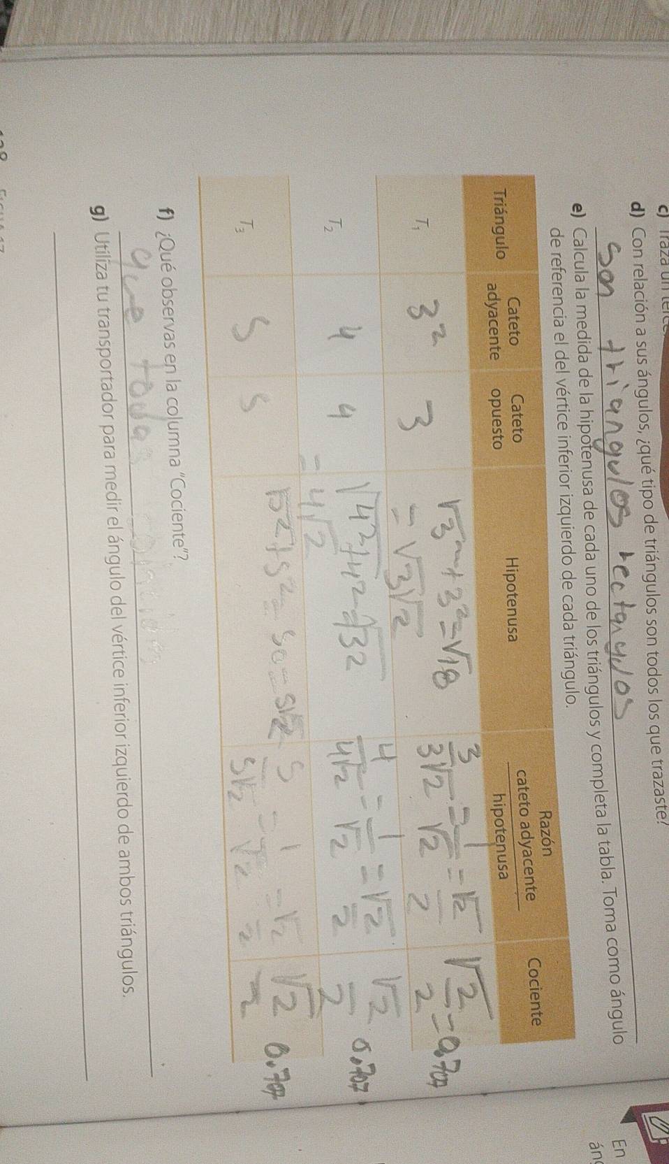 Traza un ter
d) Con relación a sus ángulos, ¿qué tipo de triángulos son todos los que trazaste.
ula la medida de la hipotenusa de cada uno de los triángulos y completa la tabla. Toma como ángulo En
án
_
#) ¿Qué observas en la columna “Cociente”?
_
g) Utiliza tu transportador para medir el ángulo del vértice inferior izquierdo de ambos triángulos.
