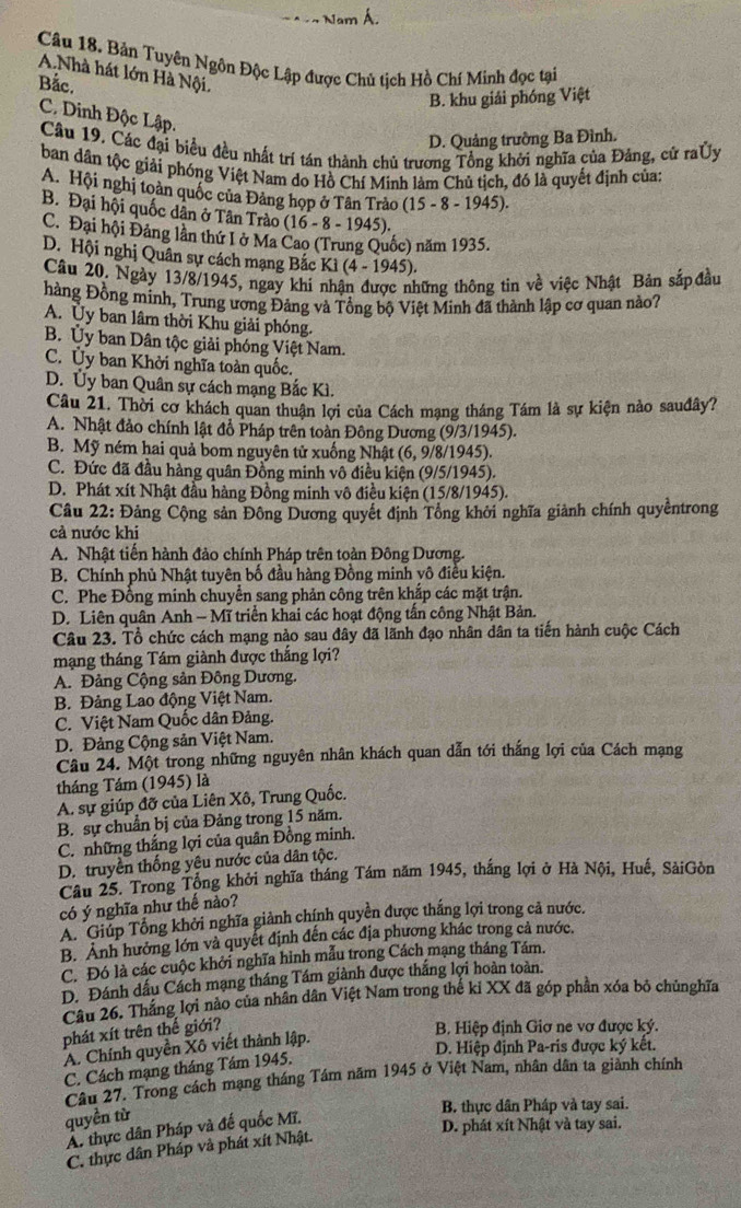 Nam Á.
Câu 18. Bản Tuyên Ngôn Độc Lập được Chủ tịch Hồ Chí Minh đọc tại
A.Nhà hát lớn Hà Nội.
Bắc.
B. khu giải phóng Việt
C. Dinh Độc Lập.
D. Quảng trường Ba Đình.
Cầu 19. Các đại biểu đều nhất trí tán thành chủ trương Tổng khởi nghĩa của Đảng, cử raỦy
ban dân tộc giải phóng Việt Nam do Hồ Chí Minh làm Chủ tịch, đó là quyết định của:
A. Hội nghị toàn quốc của Đảng họp ở Tân Trào (15 - 8 - 1945).
B. Đại hội quốc dân ở Tân Trào (16 - 8 - 1945).
C. Đại hội Đảng lần thứ Iở Ma Cao (Trung Quốc) năm 1935.
D. Hội nghị Quân sự cách mạng Bắc Kì (4 - 1945).
Câu 20, Ngày 13/8/1945, ngay khi nhận được những thông tin về việc Nhật Bản sắpđầu
hàng Đồng minh, Trung ương Đảng và Tổng bộ Việt Minh đã thành lập cơ quan nào?
A. Ủy ban lâm thời Khu giải phóng.
B. Ủy ban Dân tộc giải phóng Việt Nam.
C. Ủy ban Khởi nghĩa toàn quốc.
D. Ủy ban Quân sự cách mạng Bắc Kì.
Câu 21. Thời cơ khách quan thuận lợi của Cách mạng tháng Tám là sự kiện nào sauđây?
A. Nhật đảo chính lật đổ Pháp trên toàn Đông Dương (9/3/1945).
B. Mỹ ném hai quả bom nguyên tử xuống Nhật (6, 9/8/1945).
C. Đức đã đầu hàng quân Đồng minh vô điều kiện (9/5/1945).
D. Phát xít Nhật đầu hàng Đồng minh vô điều kiện (15/8/1945).
Câu 22: Đảng Cộng sản Đông Dương quyết định Tổng khởi nghĩa giảnh chính quyềntrong
cả nước khi
A. Nhật tiến hành đảo chính Pháp trên toàn Đông Dương.
B. Chính phủ Nhật tuyên bố đầu hàng Đồng minh vô điều kiện.
C. Phe Đồng minh chuyển sang phản công trên khắp các mặt trận.
D. Liên quân Anh - Mĩ triển khai các hoạt động tấn công Nhật Bản.
Câu 23. Tổ chức cách mạng nào sau đây đã lãnh đạo nhân dân ta tiến hành cuộc Cách
mạng tháng Tám giành được thắng lợi?
A. Đảng Cộng sản Đông Dương.
B. Đảng Lao động Việt Nam.
C. Việt Nam Quốc dân Đảng.
D. Đảng Cộng sản Việt Nam.
Câu 24. Một trong những nguyên nhân khách quan dẫn tới thắng lợi của Cách mạng
tháng Tám (1945) là
A. sự giúp đỡ của Liên Xô, Trung Quốc.
B. sự chuẩn bị của Đảng trong 15 năm.
C. những thắng lợi của quân Đồng minh.
D. truyền thống yêu nước của dân tộc.
Câu 25. Trong Tổng khởi nghĩa tháng Tám năm 1945, thắng lợi ở Hà Nội, Huế, SảiGòn
có ý nghĩa như thế nảo?
A. Giúp Tổng khởi nghĩa giành chính quyền được thắng lợi trong cả nước.
B. Ảnh hưởng lớn và quyết định đến các địa phương khác trong cả nước.
C. Đó là các cuộc khởi nghĩa hình mẫu trong Cách mạng tháng Tám.
D. Đánh dấu Cách mạng tháng Tám giành được thắng lợi hoàn toàn.
Câu 26. Thắng lợi nào của nhân dân Việt Nam trong thế ki XX đã góp phần xóa bỏ chủnghĩa
phát xít trên thế giới?
B. Hiệp định Giơ ne vợ được ký.
A. Chính quyền Xô viết thành lập.
D. Hiệp định Pa-ris được ký kết.
C. Cách mạng tháng Tám 1945.
Câu 27. Trong cách mạng tháng Tầm năm 1945 ở Việt Nam, nhân dân ta giành chính
quyền từ
B. thực dân Pháp và tay sai.
D. phát xít Nhật và tay sai.
A. thực dân Pháp và đế quốc Mĩ.
C. thực dân Pháp và phát xít Nhật.