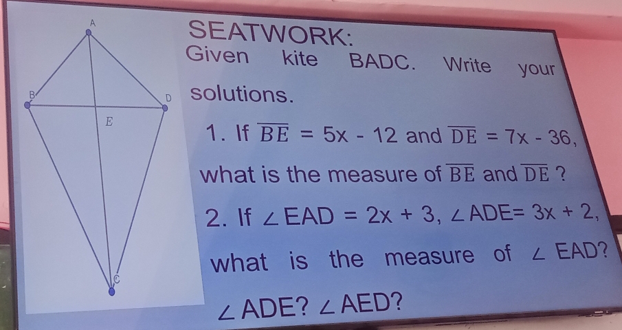 SEATWORK: 
Given kite BADC. Write your 
solutions. 
1. If overline BE=5x-12 and overline DE=7x-36, 
what is the measure of overline BE and overline DE
2. If ∠ EAD=2x+3, ∠ ADE=3x+2, 
what is the measure of ∠ EAD 2
∠ ADE 2 ∠ AED ?