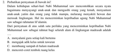 Perhatikan pernyataan di bawah ini!
Dalam kehidupan sehari-hari Nabi Muhammad saw mencontohkan secara nyata
bagaimana menyayangi anak-anak dan mengasihi orang yang lemah, menyantuni
anak-anak yatim dan orang yang tidak mampu, melarang menyakiti hewan dan
merusak lingkungan. Hal itu mencerminkan kepribadian agung Nabi Muhammad
saw sebagai rahmatan lil’alamin
Dari pernyataan di atas salah satu perilaku yang mencerminkan kepribadian Nabi
Muhammad saw sebagai rahmat bagi seluruh alam di lingkungan madrasah adalah
_
A. menyalami guru setiap kali bertemu
B. mengajak adik kelas untuk tawuran
C. membuang sampah di halam madrasah
D. mencoret-coret tembok ruang kelas