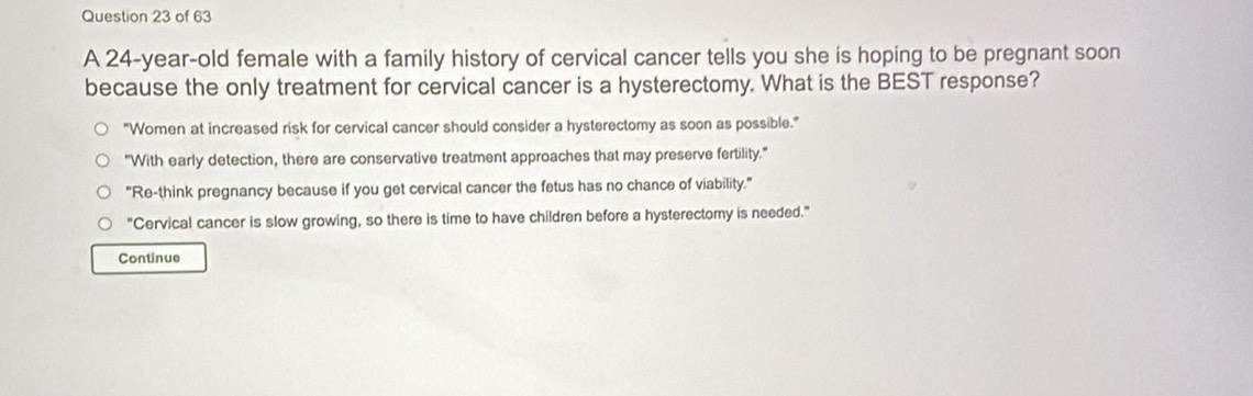 A 24-year-old female with a family history of cervical cancer tells you she is hoping to be pregnant soon
because the only treatment for cervical cancer is a hysterectomy. What is the BEST response?
"Women at increased risk for cervical cancer should consider a hysterectomy as soon as possible."
"With early detection, there are conservative treatment approaches that may preserve fertility."
"Re-think pregnancy because if you get cervical cancer the fetus has no chance of viability."
"Cervical cancer is slow growing, so there is time to have children before a hysterectomy is needed."
Continue