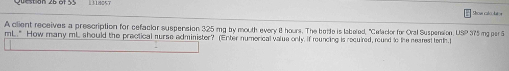 1318057 
Show calculator 
A client receives a prescription for cefaclor suspension 325 mg by mouth every 8 hours. The bottle is labeled, "Cefaclor for Oral Suspension, USP 375 mg per 5
mL." How many mL should the practical nurse administer? (Enter numerical value only. If rounding is required, round to the nearest tenth.) 
I