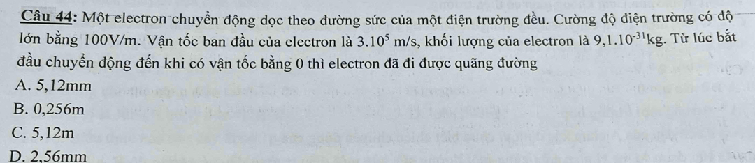 Một electron chuyển động dọc theo đường sức của một điện trường đều. Cường độ điện trường có độ
lớn bằng 100V/m. Vận tốc ban đầu của electron là 3.10^5m/s , khối lượng của electron là 9,1.10^(-31)kg. Từ lúc bắt
đầu chuyển động đến khi có vận tốc bằng 0 thì electron đã đi được quãng đường
A. 5,12mm
B. 0,256m
C. 5,12m
D. 2.56mm