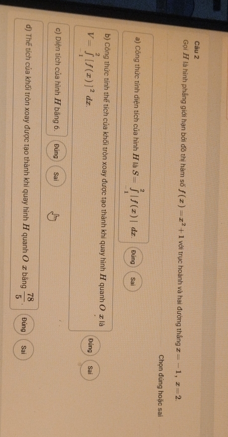 Gọi H là hình phẳng giới hạn bởi đồ thị hàm số f(x)=x^2+1 với trục hoành và hai đường thắng x=-1, x=2. 
Chọn đúng hoặc sai
a) Công thức tính diện tích của hình H là S=∈tlimits _(-1)^2|f(x)| dx. Đúng Sai
b) Công thức tính thể tích của khối tròn xoay được tạo thành khi quay hình H quanh O x là
V=∈tlimits _(-1)^2[f(x)]^2dx. Sai
Đúng
c) Diện tích của hình H bằng 6. Đúng Sai
d) Thế tích của khối tròn xoay được tạo thành khi quay hình H quanh O x bằng  78/5 . Đúng Sai