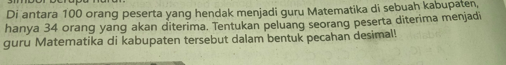 Di antara 100 orang peserta yang hendak menjadi guru Matematika di sebuah kabupaten, 
hanya 34 orang yang akan diterima. Tentukan peluang seorang peserta diterima menjadi 
guru Matematika di kabupaten tersebut dalam bentuk pecahan desimal!