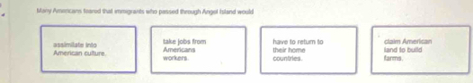 Many Amercans feared that immigrants who passed through Angel Island would 
American culture. assimitate into 
take jobs from have to retum to claim Amerisan 
workers. Americans their home land to build 
countries. farms.