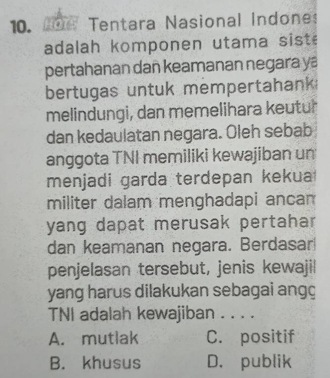 HOTs Tentara Nasional Indone:
adalah komponen utama siste
pertahanan dañ keamanan negara ya
bertugas untuk mempertahank 
melindungi, dan memelihara keutur
dan kedaulatan negara. Oleh sebab
anggota TNI memiliki kewajiban un
menjadi garda terdepan kekua 
militer dalam menghadapi ancan
yang dapat merusak pertahar.
dan keamanan negara. Berdasar
penjelasan tersebut, jenis kewajil
yang harus dilakukan sebagai angg
TNI adalah kewajiban . . . .
A. mutlak C. positif
B. khusus D. publik